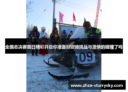全国总决赛首日精彩开启你准备好迎接挑战与激情的碰撞了吗